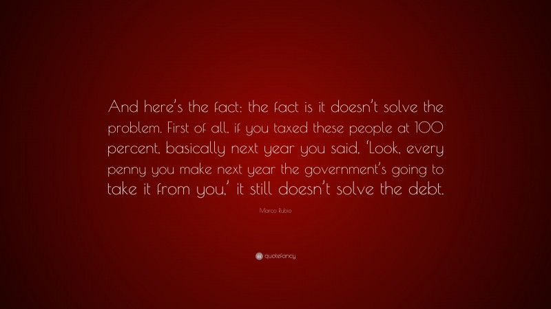 Marco Rubio Quote: “And here’s the fact: the fact is it doesn’t solve the problem. First of all, if you taxed these people at 100 percent, basically next year you said, ‘Look, every penny you make next year the government’s going to take it from you,’ it still doesn’t solve the debt.”