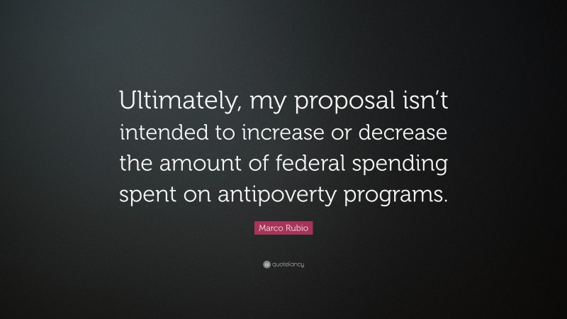 Marco Rubio Quote: “Ultimately, my proposal isn’t intended to increase or decrease the amount of federal spending spent on antipoverty programs.”