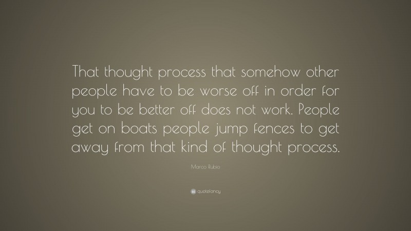 Marco Rubio Quote: “That thought process that somehow other people have to be worse off in order for you to be better off does not work. People get on boats people jump fences to get away from that kind of thought process.”