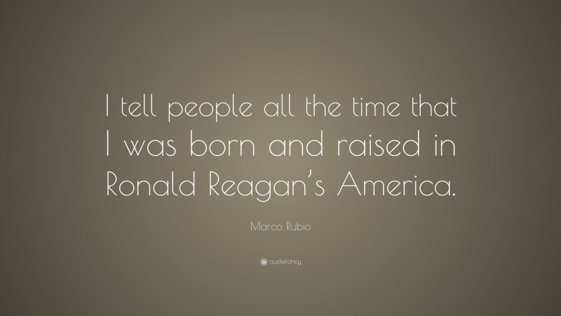 Marco Rubio Quote: “I tell people all the time that I was born and raised in Ronald Reagan’s America.”