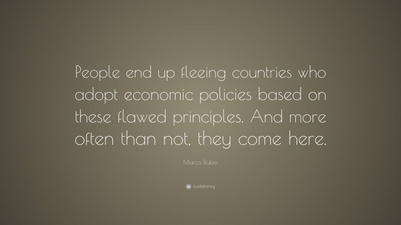 Marco Rubio Quote: “People end up fleeing countries who adopt economic policies based on these flawed principles. And more often than not, they come here.”