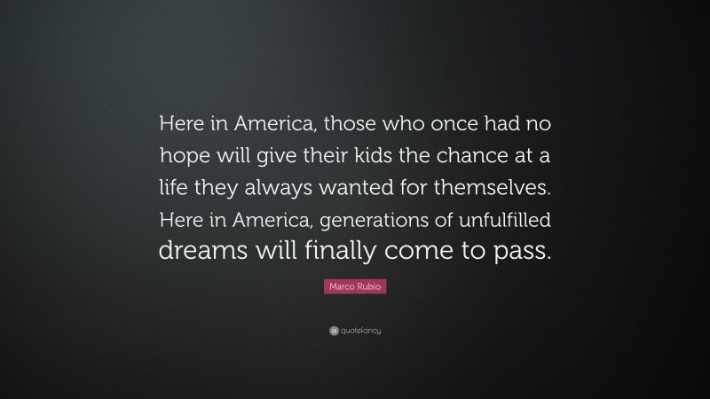 Marco Rubio Quote: “Here in America, those who once had no hope will give their kids the chance at a life they always wanted for themselves. Here in America, generations of unfulfilled dreams will finally come to pass.”