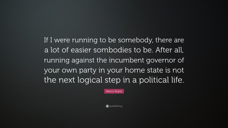 Marco Rubio Quote: “If I were running to be somebody, there are a lot of easier sombodies to be. After all, running against the incumbent governor of your own party in your home state is not the next logical step in a political life.”