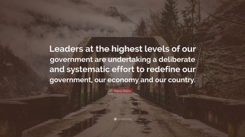 Marco Rubio Quote: “Leaders at the highest levels of our government are undertaking a deliberate and systematic effort to redefine our government, our economy and our country.”