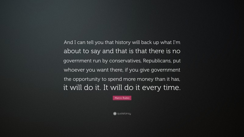 Marco Rubio Quote: “And I can tell you that history will back up what I’m about to say and that is that there is no government run by conservatives, Republicans, put whoever you want there, if you give government the opportunity to spend more money than it has, it will do it. It will do it every time.”