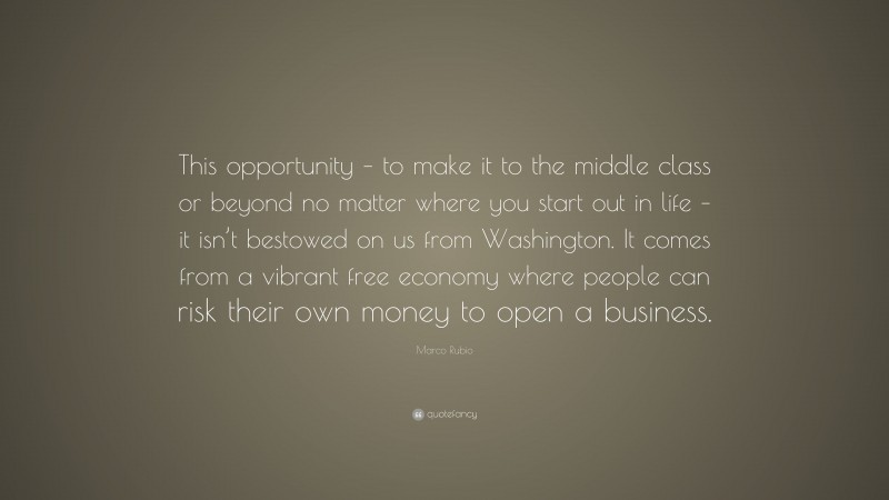 Marco Rubio Quote: “This opportunity – to make it to the middle class or beyond no matter where you start out in life – it isn’t bestowed on us from Washington. It comes from a vibrant free economy where people can risk their own money to open a business.”