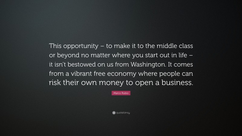 Marco Rubio Quote: “This opportunity – to make it to the middle class or beyond no matter where you start out in life – it isn’t bestowed on us from Washington. It comes from a vibrant free economy where people can risk their own money to open a business.”