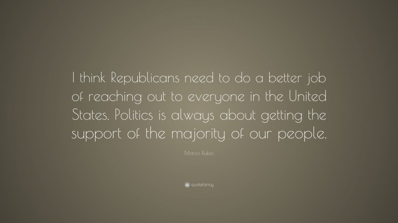 Marco Rubio Quote: “I think Republicans need to do a better job of reaching out to everyone in the United States. Politics is always about getting the support of the majority of our people.”