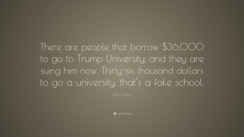 Marco Rubio Quote: “There are people that borrow $36,000 to go to Trump University, and they are suing him now. Thirty-six thousand dollars to go a university, that’s a fake school.”