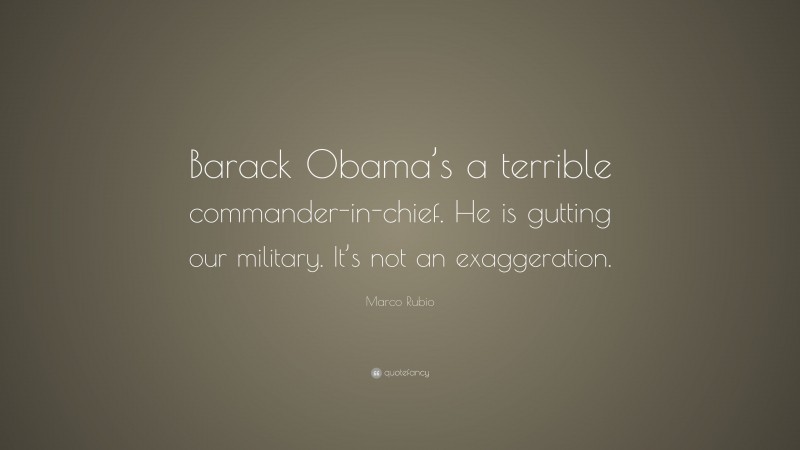 Marco Rubio Quote: “Barack Obama’s a terrible commander-in-chief. He is gutting our military. It’s not an exaggeration.”