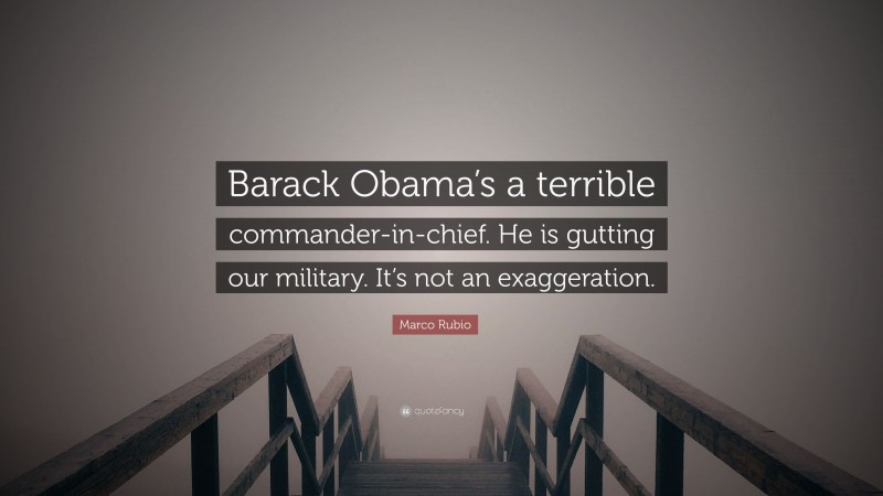 Marco Rubio Quote: “Barack Obama’s a terrible commander-in-chief. He is gutting our military. It’s not an exaggeration.”