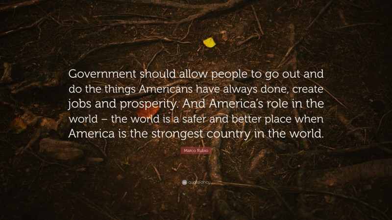 Marco Rubio Quote: “Government should allow people to go out and do the things Americans have always done, create jobs and prosperity. And America’s role in the world – the world is a safer and better place when America is the strongest country in the world.”