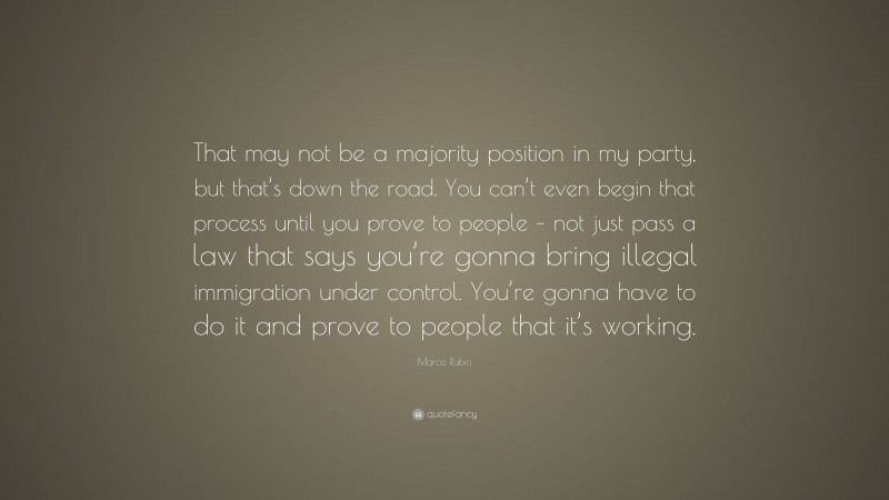 Marco Rubio Quote: “That may not be a majority position in my party, but that’s down the road. You can’t even begin that process until you prove to people – not just pass a law that says you’re gonna bring illegal immigration under control. You’re gonna have to do it and prove to people that it’s working.”