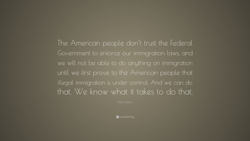 Marco Rubio Quote: “The American people don’t trust the Federal Government to enforce our immigration laws, and we will not be able to do anything on immigration until we first prove to the American people that illegal immigration is under control. And we can do that. We know what it takes to do that.”