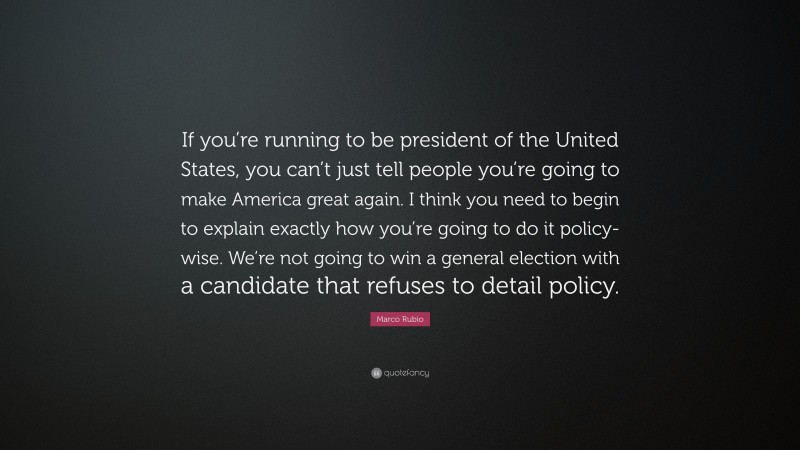 Marco Rubio Quote: “If you’re running to be president of the United States, you can’t just tell people you’re going to make America great again. I think you need to begin to explain exactly how you’re going to do it policy-wise. We’re not going to win a general election with a candidate that refuses to detail policy.”