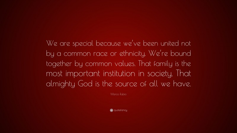 Marco Rubio Quote: “We are special because we’ve been united not by a common race or ethnicity. We’re bound together by common values. That family is the most important institution in society. That almighty God is the source of all we have.”