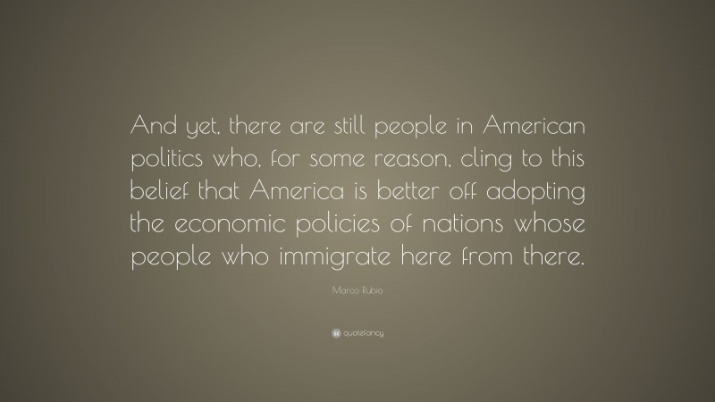 Marco Rubio Quote: “And yet, there are still people in American politics who, for some reason, cling to this belief that America is better off adopting the economic policies of nations whose people who immigrate here from there.”
