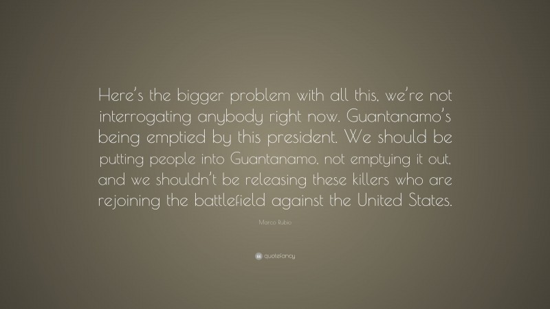 Marco Rubio Quote: “Here’s the bigger problem with all this, we’re not interrogating anybody right now. Guantanamo’s being emptied by this president. We should be putting people into Guantanamo, not emptying it out, and we shouldn’t be releasing these killers who are rejoining the battlefield against the United States.”
