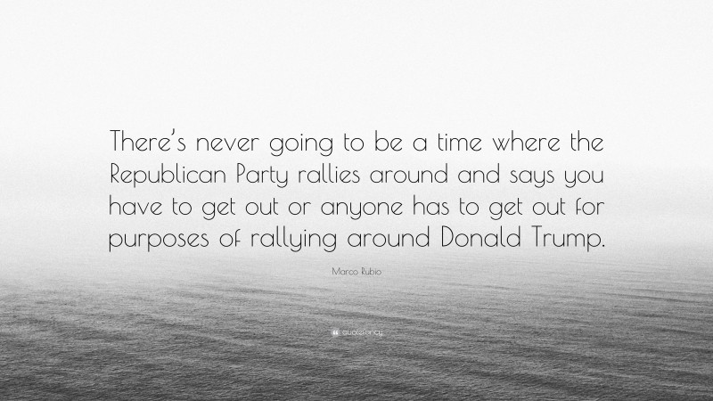 Marco Rubio Quote: “There’s never going to be a time where the Republican Party rallies around and says you have to get out or anyone has to get out for purposes of rallying around Donald Trump.”