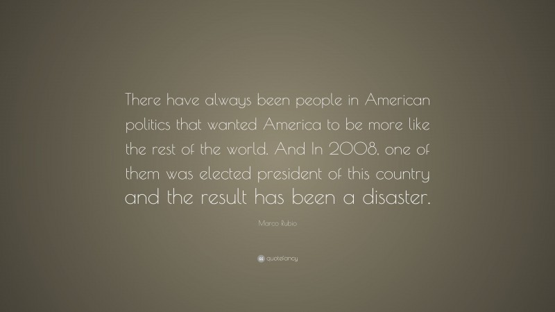 Marco Rubio Quote: “There have always been people in American politics that wanted America to be more like the rest of the world. And In 2008, one of them was elected president of this country and the result has been a disaster.”