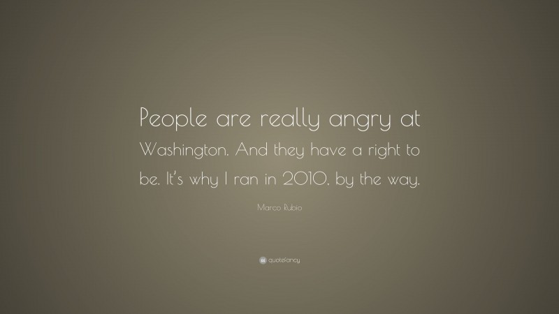 Marco Rubio Quote: “People are really angry at Washington. And they have a right to be. It’s why I ran in 2010, by the way.”
