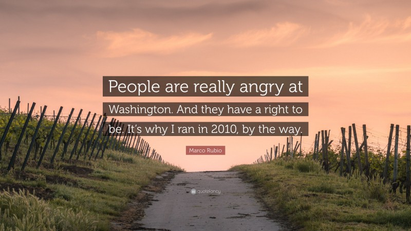Marco Rubio Quote: “People are really angry at Washington. And they have a right to be. It’s why I ran in 2010, by the way.”