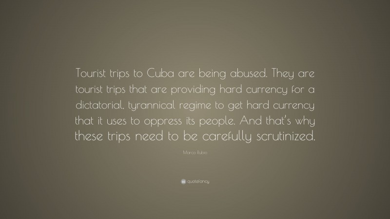 Marco Rubio Quote: “Tourist trips to Cuba are being abused. They are tourist trips that are providing hard currency for a dictatorial, tyrannical regime to get hard currency that it uses to oppress its people. And that’s why these trips need to be carefully scrutinized.”