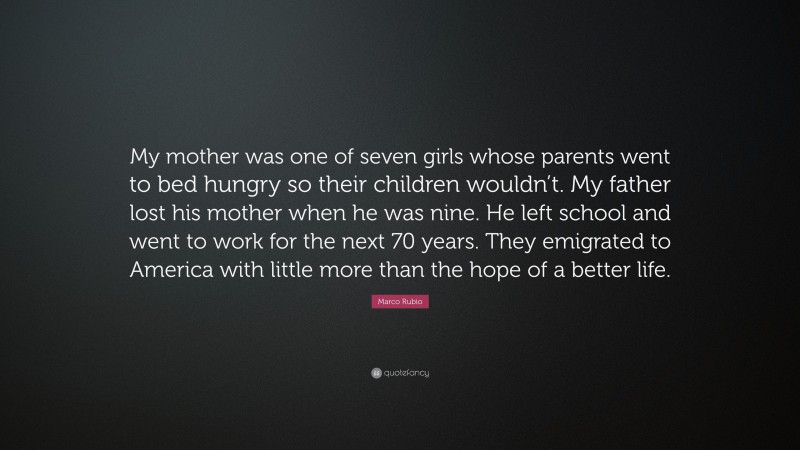Marco Rubio Quote: “My mother was one of seven girls whose parents went to bed hungry so their children wouldn’t. My father lost his mother when he was nine. He left school and went to work for the next 70 years. They emigrated to America with little more than the hope of a better life.”