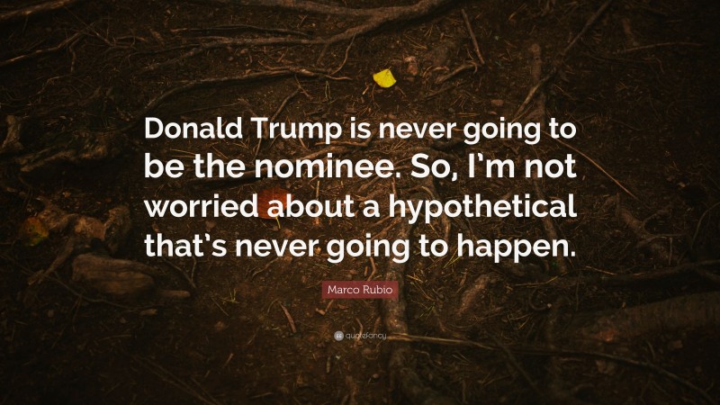 Marco Rubio Quote: “Donald Trump is never going to be the nominee. So, I’m not worried about a hypothetical that’s never going to happen.”