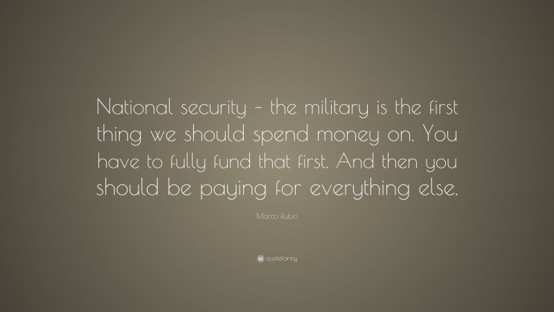 Marco Rubio Quote: “National security – the military is the first thing we should spend money on. You have to fully fund that first. And then you should be paying for everything else.”