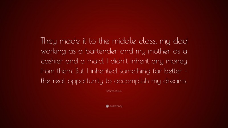 Marco Rubio Quote: “They made it to the middle class, my dad working as a bartender and my mother as a cashier and a maid. I didn’t inherit any money from them. But I inherited something far better – the real opportunity to accomplish my dreams.”