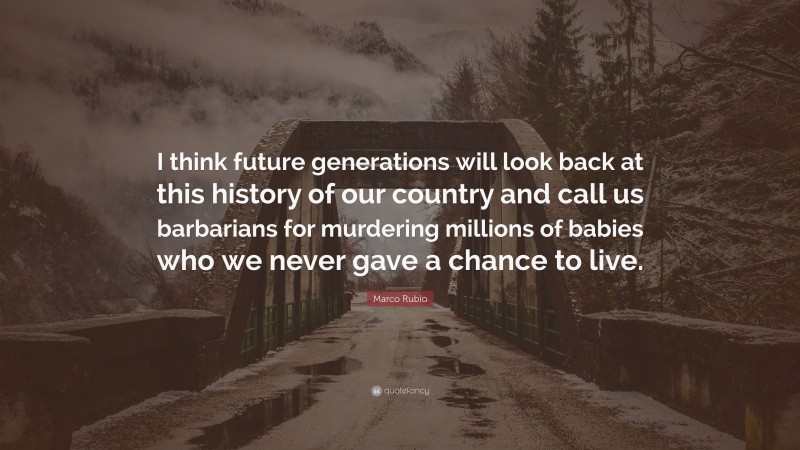 Marco Rubio Quote: “I think future generations will look back at this history of our country and call us barbarians for murdering millions of babies who we never gave a chance to live.”