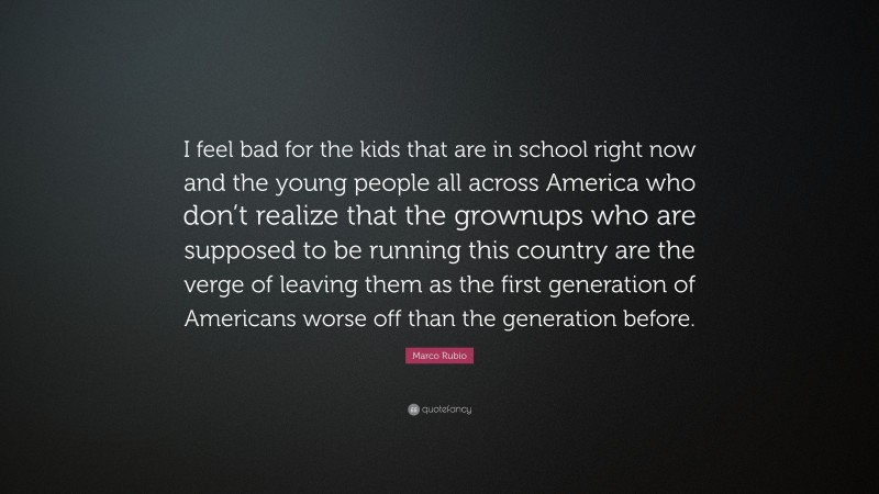 Marco Rubio Quote: “I feel bad for the kids that are in school right now and the young people all across America who don’t realize that the grownups who are supposed to be running this country are the verge of leaving them as the first generation of Americans worse off than the generation before.”