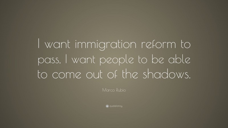 Marco Rubio Quote: “I want immigration reform to pass, I want people to be able to come out of the shadows.”