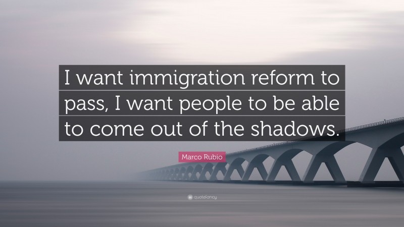 Marco Rubio Quote: “I want immigration reform to pass, I want people to be able to come out of the shadows.”