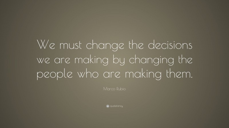 Marco Rubio Quote: “We must change the decisions we are making by changing the people who are making them.”