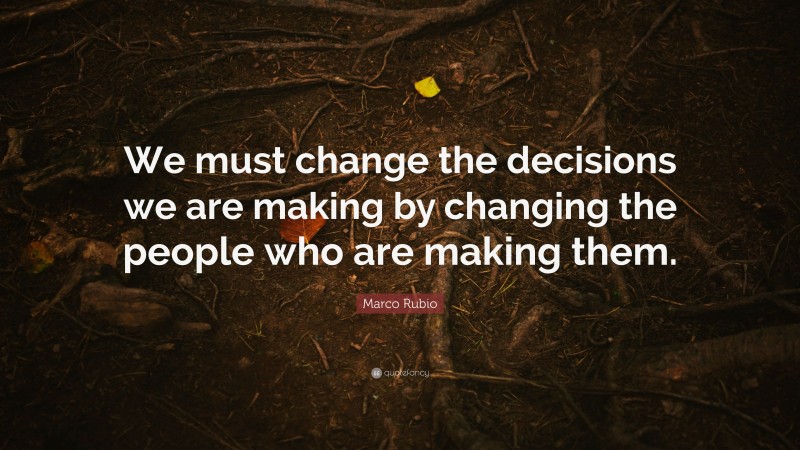Marco Rubio Quote: “We must change the decisions we are making by changing the people who are making them.”