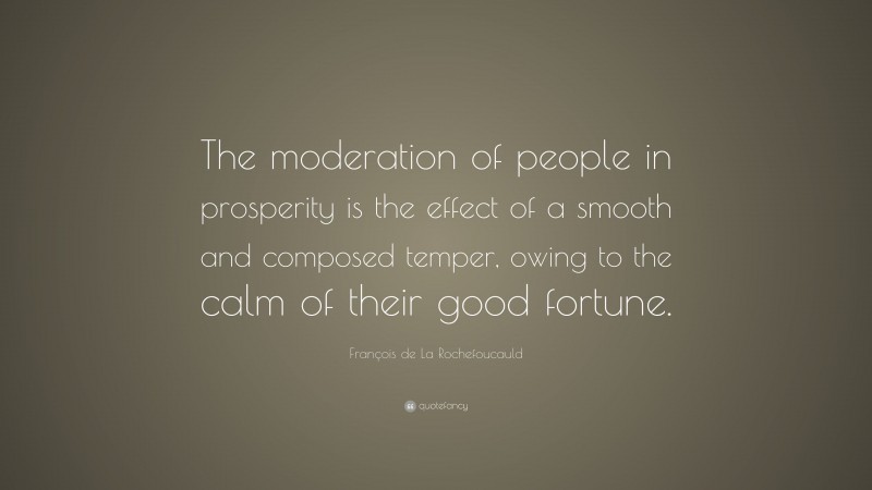 François de La Rochefoucauld Quote: “The moderation of people in prosperity is the effect of a smooth and composed temper, owing to the calm of their good fortune.”