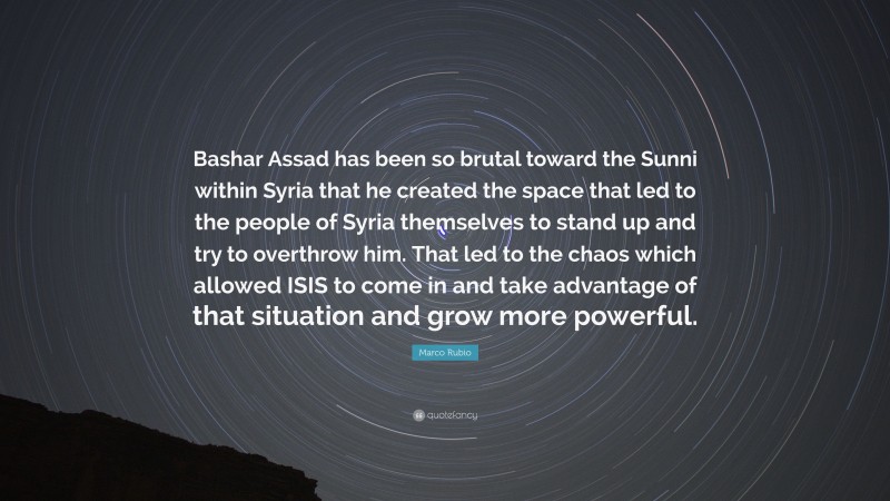 Marco Rubio Quote: “Bashar Assad has been so brutal toward the Sunni within Syria that he created the space that led to the people of Syria themselves to stand up and try to overthrow him. That led to the chaos which allowed ISIS to come in and take advantage of that situation and grow more powerful.”