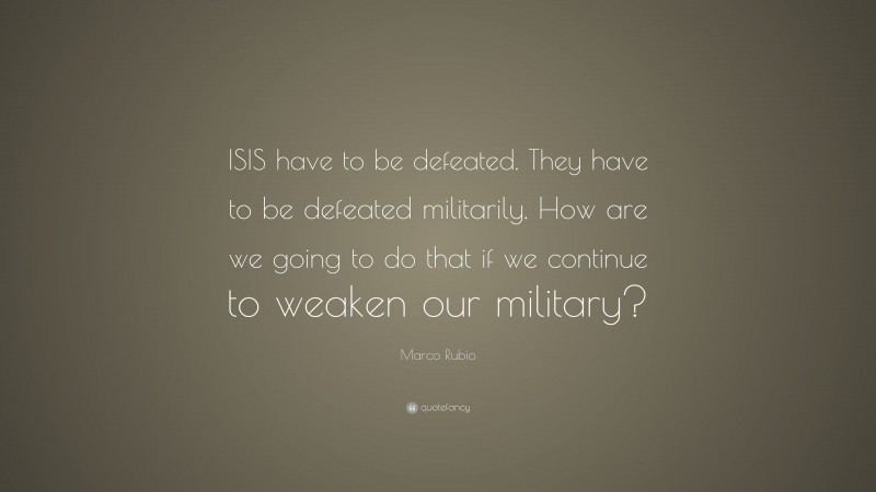 Marco Rubio Quote: “ISIS have to be defeated. They have to be defeated militarily. How are we going to do that if we continue to weaken our military?”
