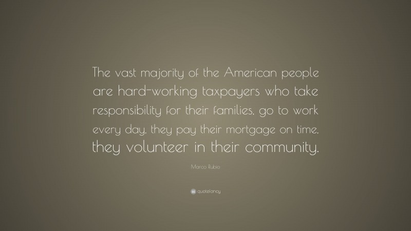 Marco Rubio Quote: “The vast majority of the American people are hard-working taxpayers who take responsibility for their families, go to work every day, they pay their mortgage on time, they volunteer in their community.”