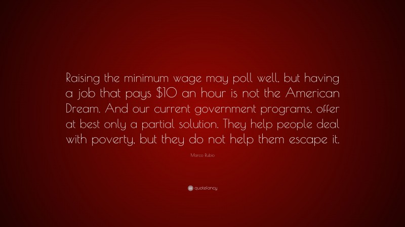 Marco Rubio Quote: “Raising the minimum wage may poll well, but having a job that pays $10 an hour is not the American Dream. And our current government programs, offer at best only a partial solution. They help people deal with poverty, but they do not help them escape it.”
