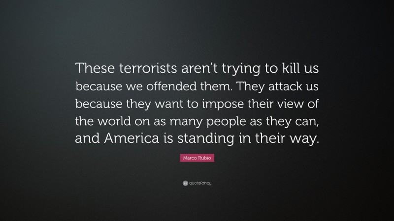 Marco Rubio Quote: “These terrorists aren’t trying to kill us because we offended them. They attack us because they want to impose their view of the world on as many people as they can, and America is standing in their way.”