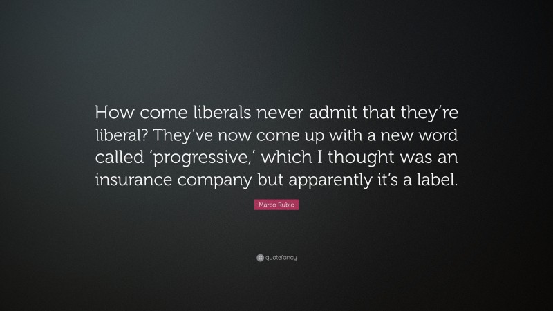 Marco Rubio Quote: “How come liberals never admit that they’re liberal? They’ve now come up with a new word called ‘progressive,’ which I thought was an insurance company but apparently it’s a label.”
