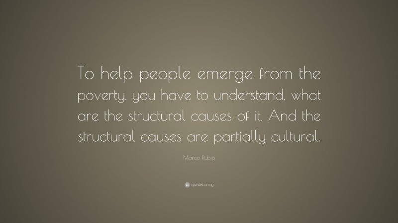 Marco Rubio Quote: “To help people emerge from the poverty, you have to understand, what are the structural causes of it. And the structural causes are partially cultural.”