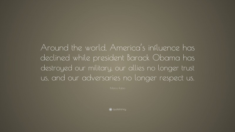 Marco Rubio Quote: “Around the world, America’s influence has declined while president Barack Obama has destroyed our military, our allies no longer trust us, and our adversaries no longer respect us.”