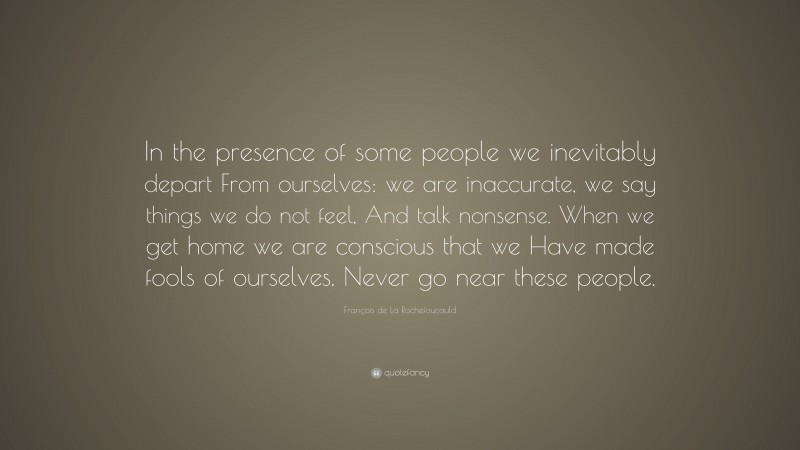 François de La Rochefoucauld Quote: “In the presence of some people we inevitably depart From ourselves: we are inaccurate, we say things we do not feel, And talk nonsense. When we get home we are conscious that we Have made fools of ourselves. Never go near these people.”