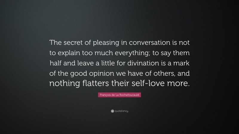 François de La Rochefoucauld Quote: “The secret of pleasing in conversation is not to explain too much everything; to say them half and leave a little for divination is a mark of the good opinion we have of others, and nothing flatters their self-love more.”