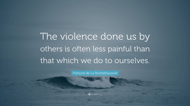 François de La Rochefoucauld Quote: “The violence done us by others is often less painful than that which we do to ourselves.”