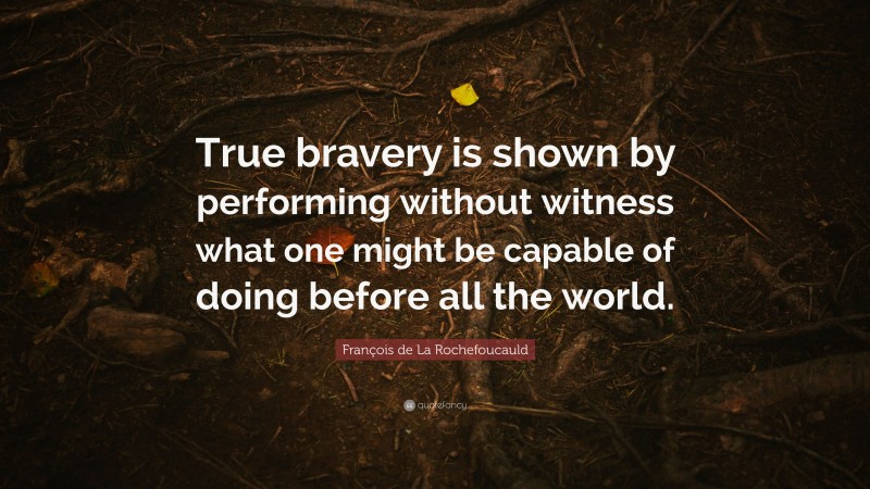 François de La Rochefoucauld Quote: “True bravery is shown by performing without witness what one might be capable of doing before all the world.”